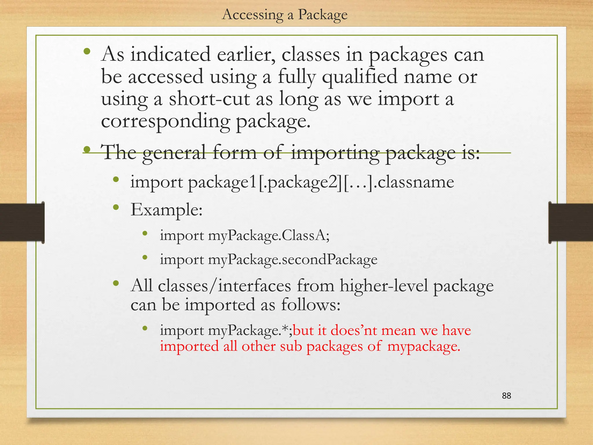 Accessing a Package
• As indicated earlier, classes in packages can
be accessed using a fully qualified name or
using a short-cut as long as we import a
corresponding package.
• The general form of importing package is:
• import package1[.package2][…].classname
• Example:
• import myPackage.ClassA;
• import myPackage.secondPackage
• All classes/interfaces from higher-level package
can be imported as follows:
• import myPackage.*;but it does’nt mean we have
imported all other sub packages of mypackage.
88
 