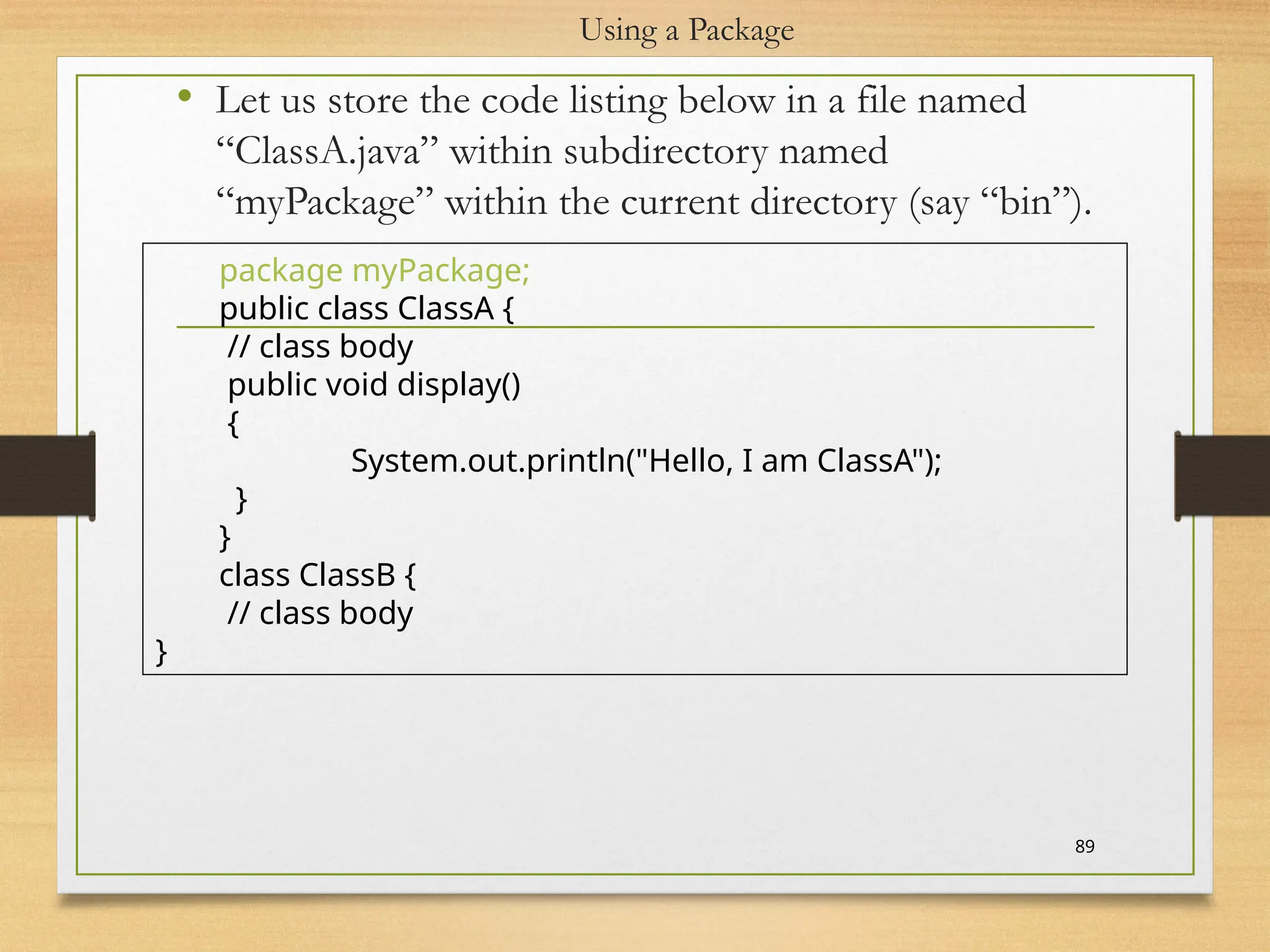 Using a Package
• Let us store the code listing below in a file named
“ClassA.java” within subdirectory named
“myPackage” within the current directory (say “bin”).
89
package myPackage;
public class ClassA {
// class body
public void display()
{
System.out.println("Hello, I am ClassA");
}
}
class ClassB {
// class body
}
 