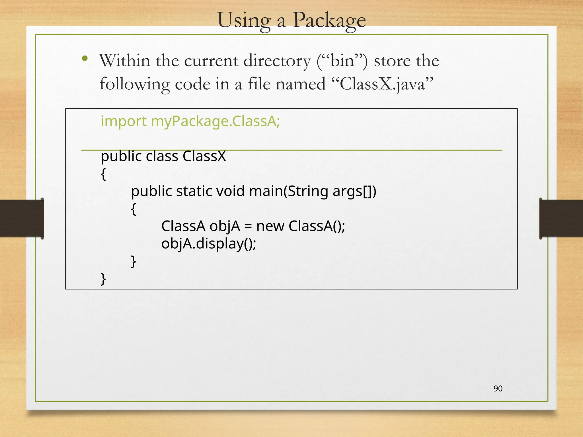 Using a Package
• Within the current directory (“bin”) store the
following code in a file named “ClassX.java”
90
import myPackage.ClassA;
public class ClassX
{
public static void main(String args[])
{
ClassA objA = new ClassA();
objA.display();
}
}
 