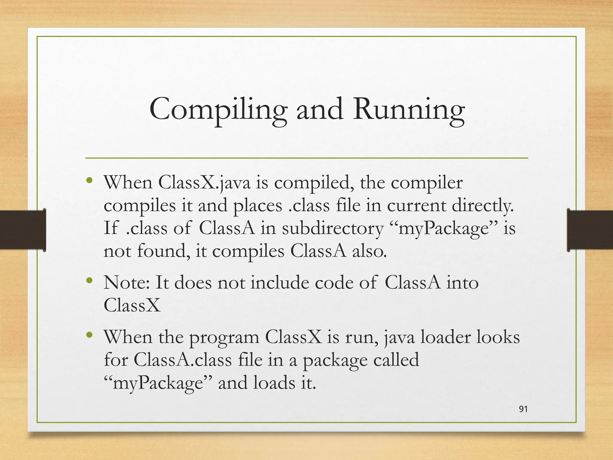 Compiling and Running
• When ClassX.java is compiled, the compiler
compiles it and places .class file in current directly.
If .class of ClassA in subdirectory “myPackage” is
not found, it compiles ClassA also.
• Note: It does not include code of ClassA into
ClassX
• When the program ClassX is run, java loader looks
for ClassA.class file in a package called
“myPackage” and loads it.
91
 