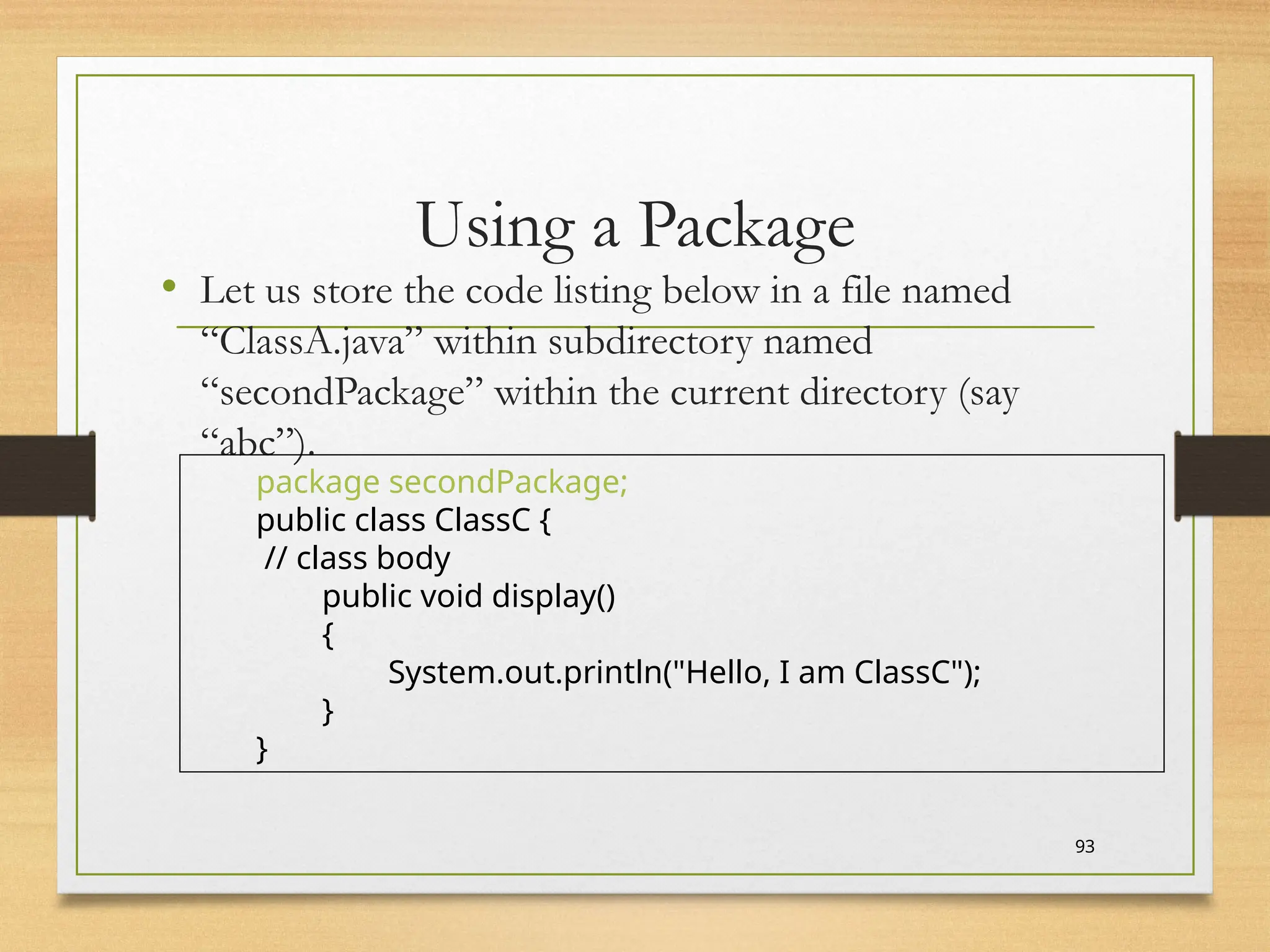 Using a Package
• Let us store the code listing below in a file named
“ClassA.java” within subdirectory named
“secondPackage” within the current directory (say
“abc”).
93
package secondPackage;
public class ClassC {
// class body
public void display()
{
System.out.println("Hello, I am ClassC");
}
}
 
