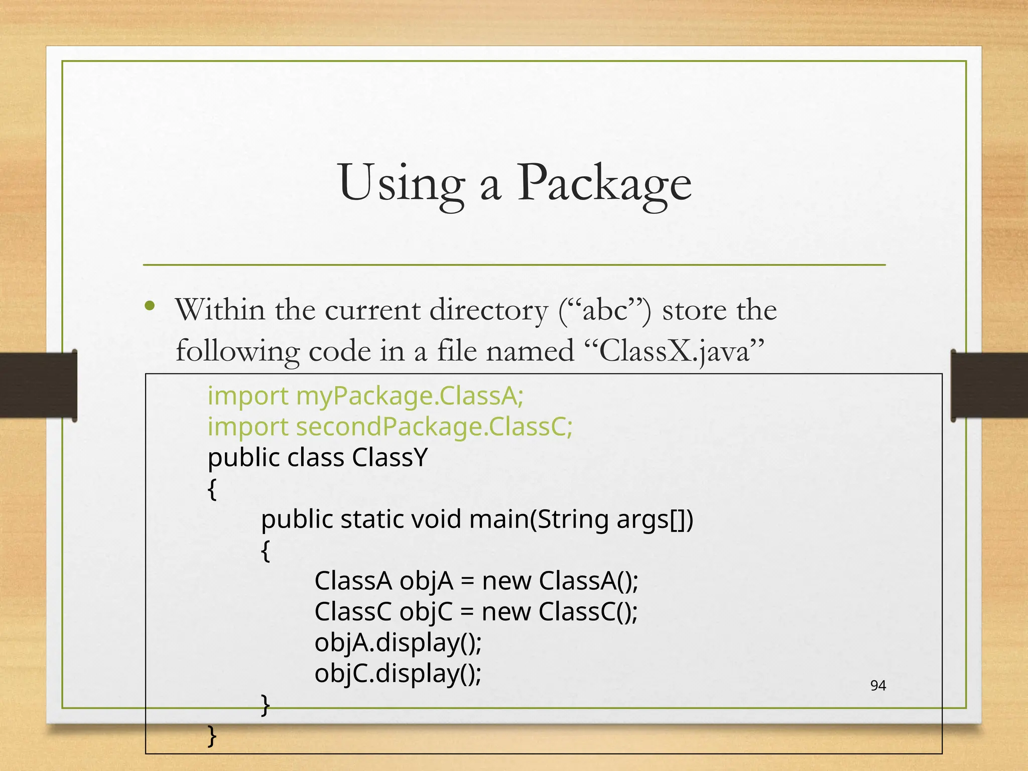 Using a Package
• Within the current directory (“abc”) store the
following code in a file named “ClassX.java”
94
import myPackage.ClassA;
import secondPackage.ClassC;
public class ClassY
{
public static void main(String args[])
{
ClassA objA = new ClassA();
ClassC objC = new ClassC();
objA.display();
objC.display();
}
}
 