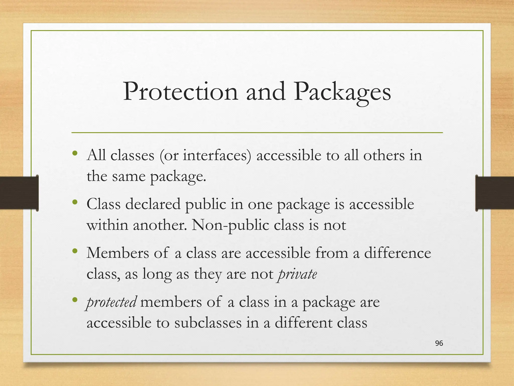 Protection and Packages
• All classes (or interfaces) accessible to all others in
the same package.
• Class declared public in one package is accessible
within another. Non-public class is not
• Members of a class are accessible from a difference
class, as long as they are not private
• protected members of a class in a package are
accessible to subclasses in a different class
96
 