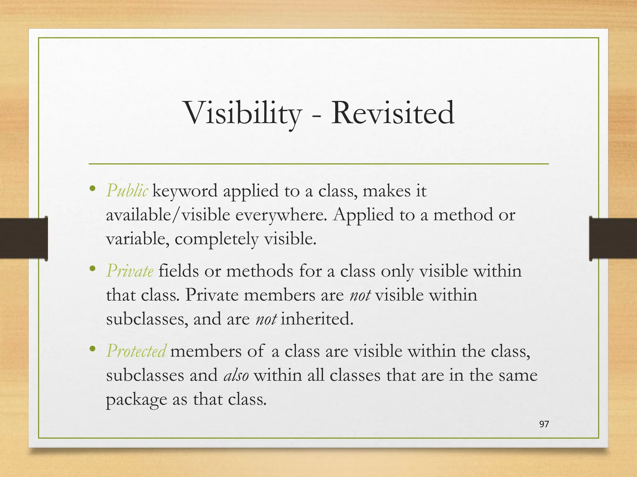 Visibility - Revisited
• Public keyword applied to a class, makes it
available/visible everywhere. Applied to a method or
variable, completely visible.
• Private fields or methods for a class only visible within
that class. Private members are not visible within
subclasses, and are not inherited.
• Protected members of a class are visible within the class,
subclasses and also within all classes that are in the same
package as that class.
97
 