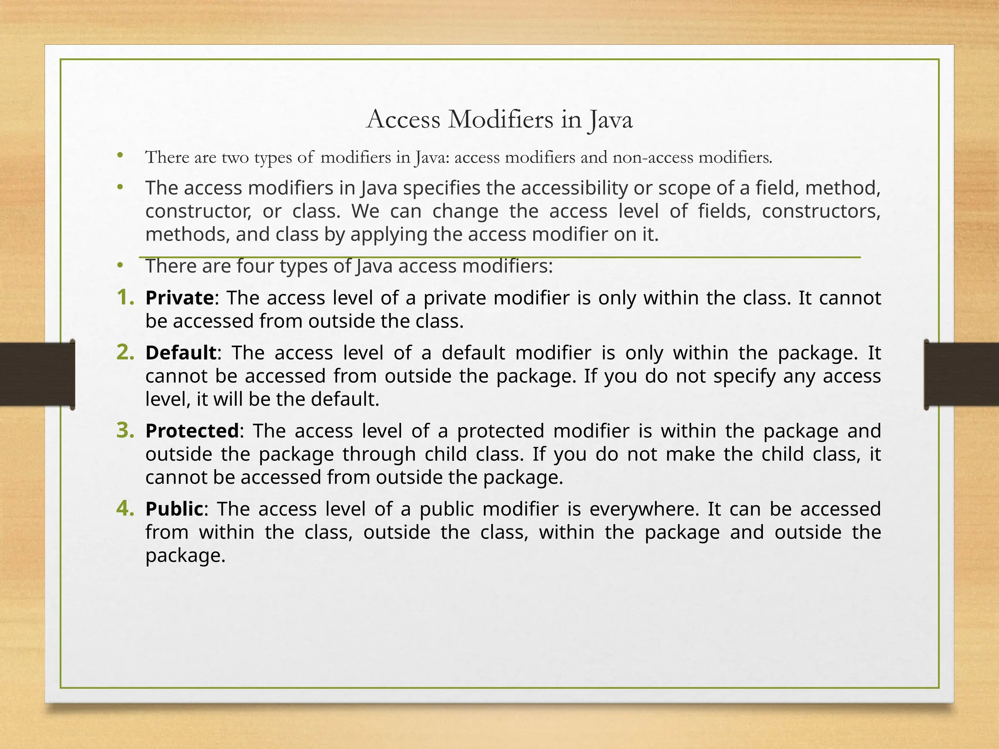 Access Modifiers in Java
• There are two types of modifiers in Java: access modifiers and non-access modifiers.
• The access modifiers in Java specifies the accessibility or scope of a field, method,
constructor, or class. We can change the access level of fields, constructors,
methods, and class by applying the access modifier on it.
• There are four types of Java access modifiers:
1. Private: The access level of a private modifier is only within the class. It cannot
be accessed from outside the class.
2. Default: The access level of a default modifier is only within the package. It
cannot be accessed from outside the package. If you do not specify any access
level, it will be the default.
3. Protected: The access level of a protected modifier is within the package and
outside the package through child class. If you do not make the child class, it
cannot be accessed from outside the package.
4. Public: The access level of a public modifier is everywhere. It can be accessed
from within the class, outside the class, within the package and outside the
package.
 