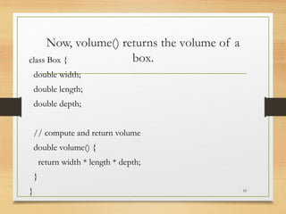 Now, volume() returns the volume of a
box.
class Box {
double width;
double length;
double depth;
// compute and return volume
double volume() {
return width * length * depth;
}
} 10
 