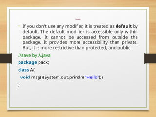Default
• If you don't use any modifier, it is treated as default by
default. The default modifier is accessible only within
package. It cannot be accessed from outside the
package. It provides more accessibility than private.
But, it is more restrictive than protected, and public.
//save by A.java
package pack;
class A{
void msg(){System.out.println("Hello");}
}
 