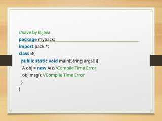 //save by B.java
package mypack;
import pack.*;
class B{
public static void main(String args[]){
A obj = new A();//Compile Time Error
obj.msg();//Compile Time Error
}
}
 