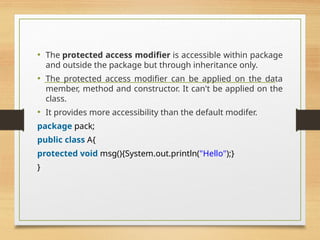 • The protected access modifier is accessible within package
and outside the package but through inheritance only.
• The protected access modifier can be applied on the data
member, method and constructor. It can't be applied on the
class.
• It provides more accessibility than the default modifer.
package pack;
public class A{
protected void msg(){System.out.println("Hello");}
}
 