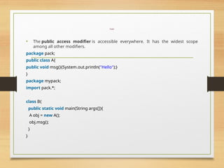 Public
• The public access modifier is accessible everywhere. It has the widest scope
among all other modifiers.
package pack;
public class A{
public void msg(){System.out.println("Hello");}
}
package mypack;
import pack.*;
class B{
public static void main(String args[]){
A obj = new A();
obj.msg();
}
}
 