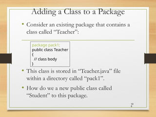 Adding a Class to a Package
• Consider an existing package that contains a
class called “Teacher”:
• This class is stored in “Teacher.java” file
within a directory called “pack1”.
• How do we a new public class called
“Student” to this package.
10
6
package pack1;
public class Teacher
{
// class body
}
 