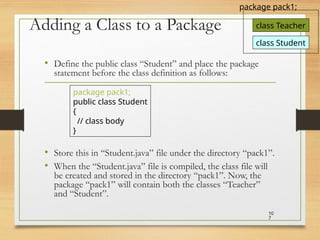 Adding a Class to a Package
• Define the public class “Student” and place the package
statement before the class definition as follows:
• Store this in “Student.java” file under the directory “pack1”.
• When the “Student.java” file is compiled, the class file will
be created and stored in the directory “pack1”. Now, the
package “pack1” will contain both the classes “Teacher”
and “Student”.
10
7
package pack1;
public class Student
{
// class body
}
class Teacher
package pack1;
class Student
 
