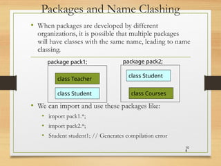 Packages and Name Clashing
• When packages are developed by different
organizations, it is possible that multiple packages
will have classes with the same name, leading to name
classing.
• We can import and use these packages like:
• import pack1.*;
• import pack2.*;
• Student student1; // Generates compilation error
10
8
class Teacher
package pack1;
class Student
class Student
package pack2;
class Courses
 