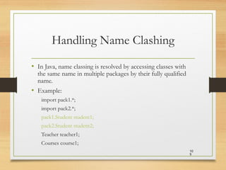 Handling Name Clashing
• In Java, name classing is resolved by accessing classes with
the same name in multiple packages by their fully qualified
name.
• Example:
import pack1.*;
import pack2.*;
pack1.Student student1;
pack2.Student student2;
Teacher teacher1;
Courses course1;
10
9
 