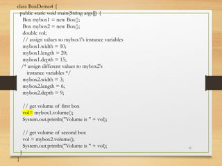 11
class BoxDemo4 {
public static void main(String args[]) {
Box mybox1 = new Box();
Box mybox2 = new Box();
double vol;
// assign values to mybox1's instance variables
mybox1.width = 10;
mybox1.length = 20;
mybox1.depth = 15;
/* assign different values to mybox2's
instance variables */
mybox2.width = 3;
mybox2.length = 6;
mybox2.depth = 9;
// get volume of first box
vol= mybox1.volume();
System.out.println("Volume is " + vol);
// get volume of second box
vol = mybox2.volume();
System.out.println("Volume is " + vol);
}
}
 