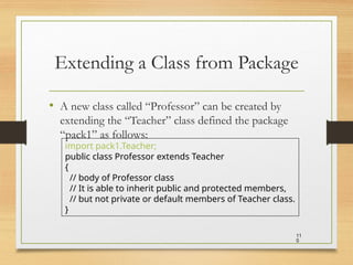Extending a Class from Package
• A new class called “Professor” can be created by
extending the “Teacher” class defined the package
“pack1” as follows:
11
0
import pack1.Teacher;
public class Professor extends Teacher
{
// body of Professor class
// It is able to inherit public and protected members,
// but not private or default members of Teacher class.
}
 