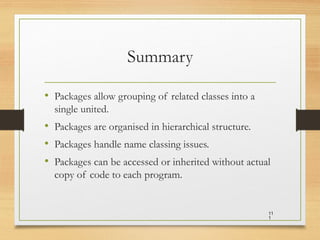 Summary
• Packages allow grouping of related classes into a
single united.
• Packages are organised in hierarchical structure.
• Packages handle name classing issues.
• Packages can be accessed or inherited without actual
copy of code to each program.
11
1
 