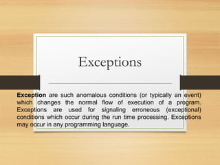 Exceptions
Exception are such anomalous conditions (or typically an event)
which changes the normal flow of execution of a program.
Exceptions are used for signaling erroneous (exceptional)
conditions which occur during the run time processing. Exceptions
may occur in any programming language.
 
