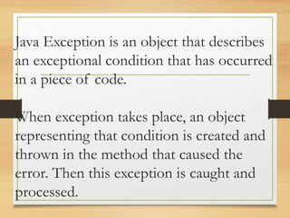 Java Exception is an object that describes
an exceptional condition that has occurred
in a piece of code.
When exception takes place, an object
representing that condition is created and
thrown in the method that caused the
error. Then this exception is caught and
processed.
 