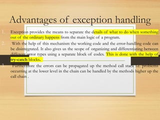 Advantages of exception handling
1. Exception provides the means to separate the details of what to do when something
out of the ordinary happens from the main logic of a program.
2. With the help of this mechanism the working code and the error-handling code can
be disintegrated. It also gives us the scope of organizing and differentiating between
different error types using a separate block of codes. This is done with the help of
try-catch blocks.
3. Furthermore the errors can be propagated up the method call stack i.e. problems
occurring at the lower level in the chain can be handled by the methods higher up the
call chain .
 