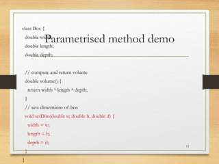 Parametrised method demo
class Box {
double width;
double length;
double depth;
// compute and return volume
double volume() {
return width * length * depth;
}
// sets dimensions of box
void setDim(double w, double h, double d) {
width = w;
length = h;
depth = d;
}
}
12
 