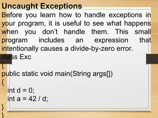 Uncaught Exceptions
Before you learn how to handle exceptions in
your program, it is useful to see what happens
when you don’t handle them. This small
program includes an expression that
intentionally causes a divide-by-zero error.
class Exc
{
public static void main(String args[])
{
int d = 0;
int a = 42 / d;
}
}
 