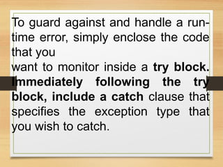 To guard against and handle a run-
time error, simply enclose the code
that you
want to monitor inside a try block.
Immediately following the try
block, include a catch clause that
specifies the exception type that
you wish to catch.
 