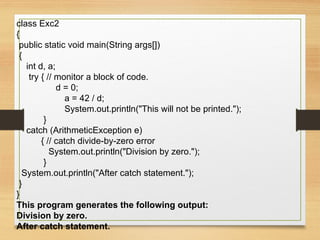 class Exc2
{
public static void main(String args[])
{
int d, a;
try { // monitor a block of code.
d = 0;
a = 42 / d;
System.out.println("This will not be printed.");
}
catch (ArithmeticException e)
{ // catch divide-by-zero error
System.out.println("Division by zero.");
}
System.out.println("After catch statement.");
}
}
This program generates the following output:
Division by zero.
After catch statement.
 