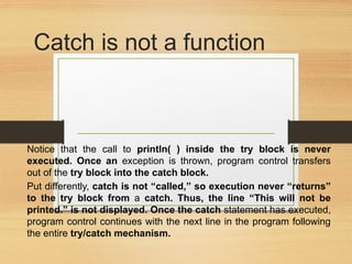 Catch is not a function
Notice that the call to println( ) inside the try block is never
executed. Once an exception is thrown, program control transfers
out of the try block into the catch block.
Put differently, catch is not “called,” so execution never “returns”
to the try block from a catch. Thus, the line “This will not be
printed.” is not displayed. Once the catch statement has executed,
program control continues with the next line in the program following
the entire try/catch mechanism.
 