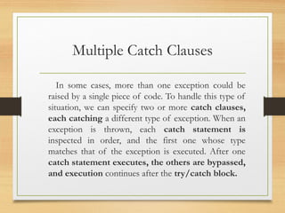 Multiple Catch Clauses
In some cases, more than one exception could be
raised by a single piece of code. To handle this type of
situation, we can specify two or more catch clauses,
each catching a different type of exception. When an
exception is thrown, each catch statement is
inspected in order, and the first one whose type
matches that of the exception is executed. After one
catch statement executes, the others are bypassed,
and execution continues after the try/catch block.
 