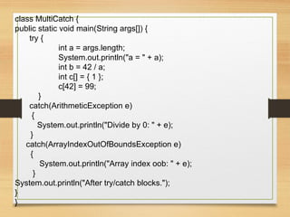 class MultiCatch {
public static void main(String args[]) {
try {
int a = args.length;
System.out.println("a = " + a);
int b = 42 / a;
int c[] = { 1 };
c[42] = 99;
}
catch(ArithmeticException e)
{
System.out.println("Divide by 0: " + e);
}
catch(ArrayIndexOutOfBoundsException e)
{
System.out.println("Array index oob: " + e);
}
System.out.println("After try/catch blocks.");
}
}
 