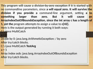 This program will cause a division-by-zero exception if it is started with
no commandline parameters, since a will equal zero. It will survive the
division if you provide a command-line argument, setting a to
something larger than zero. But it will cause an
ArrayIndexOutOfBoundsException, since the int array c has a length of
1, yet the program attempts to assign a value to c[42].
Here is the output generated by running it both ways:
C:>java MultiCatch
a = 0
Divide by 0: java.lang.ArithmeticException: / by zero
After try/catch blocks.
C:>java MultiCatch TestArg
a = 1
Array index oob: java.lang.ArrayIndexOutOfBoundsException
After try/catch blocks.
 
