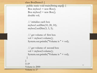 13
class BoxDemo5 {
public static void main(String args[]) {
Box mybox1 = new Box();
Box mybox2 = new Box();
double vol;
// initialize each box
mybox1.setDim(10, 20, 10);
mybox2.setDim(3, 3, 3);
// get volume of first box
vol = mybox1.volume();
System.out.println("Volume is " + vol);
// get volume of second box
vol = mybox2.volume();
System.out.println("Volume is " + vol);
}
}
O/P
Volume is: 2000
Volume is: 27
 