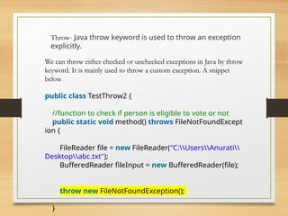 Throw- Java throw keyword is used to throw an exception
explicitly.
We can throw either checked or unchecked exceptions in Java by throw
keyword. It is mainly used to throw a custom exception. A snippet
below
public class TestThrow2 {
//function to check if person is eligible to vote or not
public static void method() throws FileNotFoundExcept
ion {
FileReader file = new FileReader("C:UsersAnurati
Desktopabc.txt");
BufferedReader fileInput = new BufferedReader(file);
throw new FileNotFoundException();
}
 