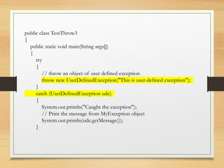 public class TestThrow3
{
public static void main(String args[])
{
try
{
// throw an object of user defined exception
throw new UserDefinedException("This is user-defined exception");
}
catch (UserDefinedException ude)
{
System.out.println("Caught the exception");
// Print the message from MyException object
System.out.println(ude.getMessage());
}
 