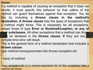 throws
If a method is capable of causing an exception that it does not
handle, it must specify this behavior so that callers of the
method can guard themselves against that exception. You do
this by including a throws clause in the method’s
declaration. A throws clause lists the types of exceptions that
a method might throw. This is necessary for all exceptions,
except those of type Error or RuntimeException, or any of
their subclasses. All other exceptions that a method can throw
must be declared in the throws clause. If they are not, a
compile-time error will result.
This is the general form of a method declaration that includes a
throws clause:
type method-name(parameter-list) throws exception-list
{
// body of method
}
Here, exception-list is a comma-separated list of the exceptions that a
method can throw.
 