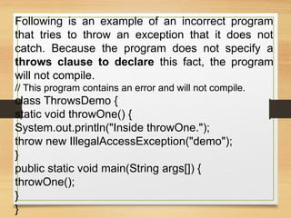Following is an example of an incorrect program
that tries to throw an exception that it does not
catch. Because the program does not specify a
throws clause to declare this fact, the program
will not compile.
// This program contains an error and will not compile.
class ThrowsDemo {
static void throwOne() {
System.out.println("Inside throwOne.");
throw new IllegalAccessException("demo");
}
public static void main(String args[]) {
throwOne();
}
}
 