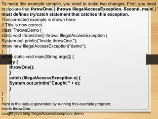 To make this example compile, you need to make two changes. First, you need
to declare that throwOne( ) throws IllegalAccessException. Second, main( )
must definea try/catch statement that catches this exception.
The corrected example is shown here:
// This is now correct.
class ThrowsDemo {
static void throwOne() throws IllegalAccessException {
System.out.println("Inside throwOne.");
throw new IllegalAccessException("demo");
}
public static void main(String args[]) {
try {
throwOne();
}
catch (IllegalAccessException e) {
System.out.println("Caught " + e);
}
}
}
Here is the output generated by running this example program:
inside throwOne
caught java.lang.IllegalAccessException: demo
 