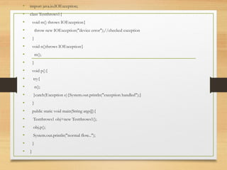 • import java.io.IOException;
• class Testthrows1{
• void m() throws IOException{
• throw new IOException("device error");//checked exception
• }
• void n()throws IOException{
• m();
• }
• void p(){
• try{
• n();
• }catch(Exception e){System.out.println("exception handled");}
• }
• public static void main(String args[]){
• Testthrows1 obj=new Testthrows1();
• obj.p();
• System.out.println("normal flow...");
• }
• }
 