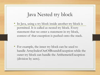 Java Nested try block
• In Java, using a try block inside another try block is
permitted. It is called as nested try block. Every
statement that we enter a statement in try block,
context of that exception is pushed onto the stack.
• For example, the inner try block can be used to
handle ArrayIndexOutOfBoundsException while the
outer try block can handle the ArithemeticException
(division by zero).
 