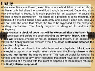finally
When exceptions are thrown, execution in a method takes a rather abrupt,
nonlinear path that alters the normal flow through the method. Depending upon
how themethod is coded, it is even possible for an exception to cause the
method to return prematurely. This could be a problem in some methods. For
example, if a method opens a file upon entry and closes it upon exit, then you
will not want the code that closes the file to be bypassed by the exception-
handling mechanism. The finally keyword is designed to address this
contingency.
finally creates a block of code that will be executed after a try/catch block
has completed and before the code following the try/catch block. The finally
block will execute whether or not an exception is thrown. If an exception is
thrown, the finally block will execute even if no catch statement matches the
exception. Any time a
method is about to return to the caller from inside a try/catch block, via an
uncaught exception or an explicit return statement, the finally clause is also
executed just before the method returns. This can be useful for closing file
handles and freeing up any other resources that might have been allocated at
the beginning of a method with the intent of disposing of them before returning.
The finally clause is optional.
 