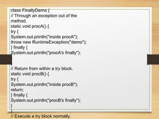 class FinallyDemo {
// Through an exception out of the
method.
static void procA() {
try {
System.out.println("inside procA");
throw new RuntimeException("demo");
} finally {
System.out.println("procA's finally");
}
}
// Return from within a try block.
static void procB() {
try {
System.out.println("inside procB");
return;
} finally {
System.out.println("procB's finally");
}
}
// Execute a try block normally.
 