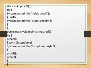 static void procC() {
try {
System.out.println("inside procC");
} finally {
System.out.println("procC's finally");
}
}
public static void main(String args[]) {
try {
procA();
} catch (Exception e) {
System.out.println("Exception caught");
}
procB();
procC();
}
}
 