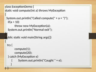 class ExceptionDemo {
static void compute(int a) throws MyException
{
System.out.println("Called compute(" + a + ")");
if(a > 10)
throw new MyException(a);
System.out.println("Normal exit");
}
public static void main(String args[])
{
try {
compute(1);
compute(20);
} catch (MyException e)
{ System.out.println("Caught " + e);
}
} }
 