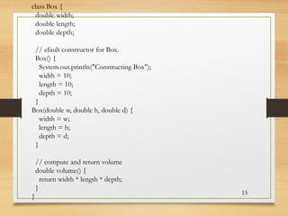15
class Box {
double width;
double length;
double depth;
// efault constructor for Box.
Box() {
System.out.println("Constructing Box");
width = 10;
length = 10;
depth = 10;
}
Box(double w, double h, double d) {
width = w;
length = h;
depth = d;
}
// compute and return volume
double volume() {
return width * length * depth;
}
}
 