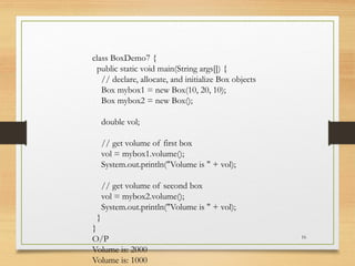 16
class BoxDemo7 {
public static void main(String args[]) {
// declare, allocate, and initialize Box objects
Box mybox1 = new Box(10, 20, 10);
Box mybox2 = new Box();
double vol;
// get volume of first box
vol = mybox1.volume();
System.out.println("Volume is " + vol);
// get volume of second box
vol = mybox2.volume();
System.out.println("Volume is " + vol);
}
}
O/P
Volume is: 2000
Volume is: 1000
 