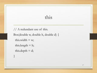 this
// A redundant use of this.
Box(double w, double h, double d) {
this.width = w;
this.length = h;
this.depth = d;
}
17
 