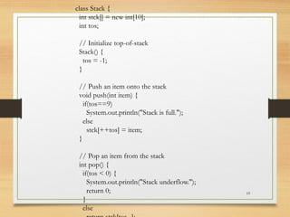 19
class Stack {
int stck[] = new int[10];
int tos;
// Initialize top-of-stack
Stack() {
tos = -1;
}
// Push an item onto the stack
void push(int item) {
if(tos==9)
System.out.println("Stack is full.");
else
stck[++tos] = item;
}
// Pop an item from the stack
int pop() {
if(tos < 0) {
System.out.println("Stack underflow.");
return 0;
}
else
 