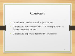 Contents
• Introduction to classes and objects in Java.
• Understand how some of the OO concepts learnt so
far are supported in Java.
• Understand important features in Java classes.
2
 