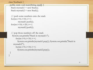 20
class TestStack {
public static void main(String args[]) {
Stack mystack1 = new Stack();
Stack mystack2 = new Stack();
// push some numbers onto the stack
for(int i=0; i<10; i++)
mystack1.push(i);
for(int i=10; i<20; i++)
mystack2.push(i);
// pop those numbers off the stack
System.out.println("Stack in mystack1:");
for(int i=0; i<10; i++)
System.out.println(mystack1.pop()); System.out.println("Stack in
mystack2:");
for(int i=0; i<10; i++)
System.out.println(mystack2.pop());
}
}
 